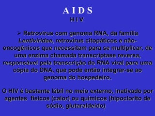 A I D S H I V  Retrovírus com genoma RNA, da família  Lentiviridae , retrovírus citopáticos e não-oncogênicos que necessitam para se multiplicar, de uma enzima chamada transcriptase reversa, responsável pela transcrição do RNA viral para uma cópia do DNA, que pode então integrar-se ao genoma do hospedeiro. O HIV é bastante lábil no meio externo, inativado por agentes  físicos (calor) ou químicos (hipoclorito de sódio, glutaraldeído)   