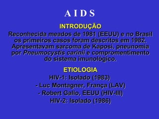 A I D S INTRODUÇÃO Reconhecida meados de 1981 (EEUU) e no Brasil os primeiros casos foram descritos em 1982. Apresentavam sarcoma de Kaposi, pneunomia por  Pneumocystis carinii  e compromentimento do sistema imunológico. ETIOLOGIA HIV-1: Isolado (1983)  - Luc Montagner, França (LAV) - Robert Gallo, EEUU (HIV-III) HIV-2: Isolado (1986) 