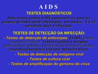 A I D S   TESTES DIAGNÓSTICOS Anticorpos contra o HIV aparecem no soro ou plasma de indivíduos infectados , em média , 3 a 12 semanas após a infecção. TESTES DE DETECÇÃO DA INFECÇÃO: -  Testes de detecção de anticorpos : ELISA  (ensaio imunoenzimático) ; Testes rápidos e simples  (partículas de gelatina, hemácias ou micropartículas)  ; Imunofluorescência indireta; Western-bloot  -  Testes de detecção de antígeno viral - Testes de cultura viral  - Testes de amplificação do genoma do vírus 