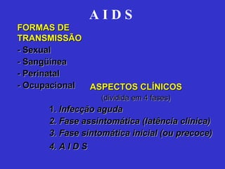 A I D S   ASPECTOS CLÍNICOS (dividida em 4 fases) 1.  Infecção aguda 2. Fase assintomática (latência clínica) 3. Fase sintomática inicial (ou precoce) 4. A I D S   FORMAS DE TRANSMISSÃO - Sexual - Sangüínea - Perinatal - Ocupacional  