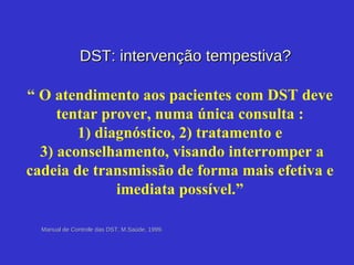 Manual de Controle das DST, M.Saúde, 1999. DST: intervenção tempestiva? “  O atendimento aos pacientes com DST deve tentar prover, numa única consulta : 1) diagnóstico, 2) tratamento e  3) aconselhamento, visando interromper a cadeia de transmissão de forma mais efetiva e imediata possível.” 