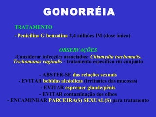 GONORRÉIA OBSERVAÇÕES Considerar infecções associadas:  Chlamydia trachomatis ,  Trichomanas vaginalis  - tratamento específico em conjunto - ABSTER-SE  das relações sexuais - EVITAR  bebidas alcóolicas  (irritantes das mucosas) - EVITAR  espremer glande/pênis - EVITAR contaminação dos olhos - ENCAMINHAR  PARCEIRA(S) SEXUAL(S)  para tratamento TRATAMENTO - Penicilina G benzatina  2,4 milhões IM (dose única) 