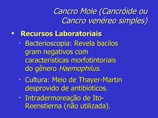 Cancro Mole (Cancróide ou Cancro venéreo simples) Recursos Laboratoriais Bacterioscopia:  Revela bacilos gram negativos com características morfotintoriais do gênero  Haemophilus . Cultura:  Meio de Thayer-Martin desprovido de antibióticos. Intradermoreação de Ito-Reenstierna (não utilizada). 