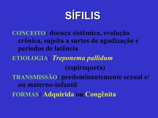 SÍFILIS CONCEITO :   doença sistêmica, evolução crônica, sujeita a surtos de agudização e períodos de latência ETIOLOGIA :   Treponema pallidum (espiroqueta) TRANSMISSÃO : predominantemente sexual e/ou materno-infantil FORMAS :  Adquirida  ou  Congênita 
