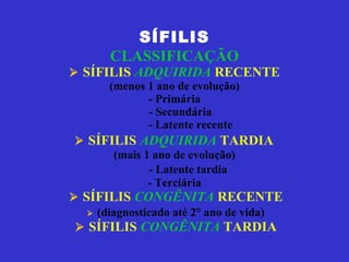 SÍFILIS CLASSIFICAÇÃO    SÍFILIS  ADQUIRIDA  RECENTE (menos 1 ano de evolução) - Primária   - Secundária   - Latente recente     SÍFILIS  ADQUIRIDA  TARDIA   (mais 1 ano de evolução)   - Latente tardia - Terciária     SÍFILIS  CONGÊNITA   RECENTE      (diagnosticado até 2° ano de vida)     SÍFILIS  CONGÊNITA  TARDIA 