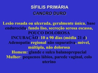 Lesão rosada ou ulcerada, geralmente única ,  base endurecida , fundo liso, secreção serosa escassa,   POUCO DOLOROSA INCUBAÇÃO : 10 a 90 dias (média   21 d ) Adenopatia  regional   não supurativa , móvel,   múltipla, não dolorosa Homem:   glande e sulco balanoprepucial Mulher:   pequenos lábios, parede vaginal, colo uterino Lesões em outras áreas SÍFILIS PRIMÁRIA CANCRO DURO 
