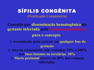 SÍFILIS CONGÊNITA (Notificação Compulsória) Causada por  disseminação hematogênica  da  gestante infectada  pelo  Treponema pallidum   para o concepto        transmissão pode ocorrer em  qualquer fase da gestação     taxa de transmissão  (não tratadas) 70% a 100% nas  fases latentes ou terciárias  30%      Morte perinatal  ocorre em  40%  das crianças infectadas 