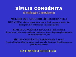 SÍFILIS CONGÊNITA (Notificação Compulsória) MULHER QUE ADQUIRIR SÍFILIS DURANTE A GRAVIDEZ:   aborto espontâneo, morte fetal, prematuridade, feto hidrópico, RN sintomático ou assintomático SÍFILIS CONGÊNITA RECENTE (até 2 anos): :Baixo peso, rinite sanguinolenta, patologias ósseas, hepatoesplenomegalia, alt.resp/pulmonares, etc SÍFILIS CONGÊNITA TARDIA(após 2 anos): Fronte olímpica, tíbia em sabre, nariz em sela, dentes de Hutchinson, arco palatino elevado etc NATIMORTO SIFILÍTICO   