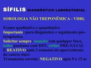 SÍFILIS   DIAGNÓSTICO LABORATORIAL SOROLOGIA NÃO TREPONÊMICA - VDRL  Exame qualitativo e quantitativo Importante : para diagnóstico e seguimento pós- terapêutica Solicitar sempre :  suspeita  (em qualquer fase), todos  pacientes com DST,  rotina  PRÉ-NATAL É  REATIVO  após 2 semanas do aparecimento do cancro duro Tratamento correto:  NEGATIVO  após 9 a 12 m  
