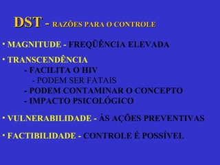 DST  -  RAZÕES PARA O CONTROLE MAGNITUDE -  FREQÜÊNCIA ELEVADA TRANSCENDÊNCIA  - FACILITA O HIV - PODEM SER FATAIS - PODEM CONTAMINAR O CONCEPTO - IMPACTO PSICOLÓGICO VULNERABILIDADE -  ÀS AÇÕES PREVENTIVAS FACTIBILIDADE -  CONTROLE É POSSÍVEL 