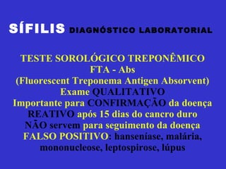 SÍFILIS   DIAGNÓSTICO LABORATORIAL  TESTE SOROLÓGICO TREPONÊMICO FTA - Abs (Fluorescent Treponema Antigen Absorvent) Exame  QUALITATIVO Importante para  CONFIRMAÇÃO  da doença REATIVO  após 15 dias do cancro duro NÃO servem  para seguimento da doença FALSO POSITIVO : hanseníase, malária, mononucleose, leptospirose, lúpus 