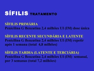 SÍFILIS   TRATAMENTO SÍFILIS PRIMÁRIA Penicilina G Benzatina 2,4 milhões UI (IM) dose única SÍFILIS RECENTE SECUNDÁRIA E LATENTE Penicilina G Benzatina 2,4 milhões UI (IM) repetir após 1 semana (total  4,8 milhões) SÍFILIS TARDIA (LATENTE E TERCIÁRIA) Penicilina G Benzatina 2,4 milhões UI (IM)  semanal, por 3 semanas (total 7,2 milhões) 