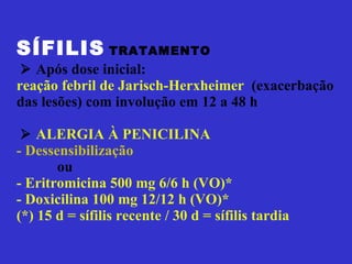 SÍFILIS   TRATAMENTO       Após dose inicial:  reação febril de Jarisch-Herxheimer   (exacerbação das lesões) com involução em 12 a 48 h      ALERGIA À PENICILINA - Dessensibilização   ou - Eritromicina 500 mg 6/6 h (VO)*  - Doxicilina 100 mg 12/12 h (VO)*  (*) 15 d = sífilis recente / 30 d = sífilis tardia 