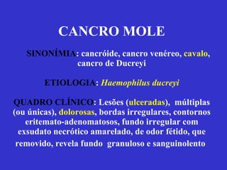 CANCRO MOLE   SINONÍMIA : cancróide, cancro venéreo,  cavalo , cancro de Ducreyi ETIOLOGIA :  Haemophilus ducreyi QUADRO CLÍNICO : Lesões ( ulceradas ),  múltiplas (ou únicas),  dolorosas , bordas irregulares, contornos eritemato-adenomatosos, fundo irregular com exsudato necrótico amarelado, de odor fétido, que removido, revela fundo  granuloso e sanguinolento   