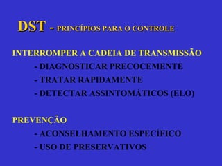 DST   -  PRINCÍPIOS PARA O CONTROLE INTERROMPER A CADEIA DE TRANSMISSÃO - DIAGNOSTICAR PRECOCEMENTE - TRATAR RAPIDAMENTE - DETECTAR ASSINTOMÁTICOS (ELO) PREVENÇÃO - ACONSELHAMENTO ESPECÍFICO - USO DE PRESERVATIVOS 