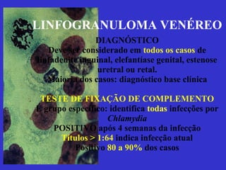 LINFOGRANULOMA VENÉREO DIAGNÓSTICO Deve ser considerado em  todos os casos  de linfadenite inguinal, elefantíase genital, estenose uretral ou retal. Maioria dos casos: diagnóstico base clínica TESTE DE FIXAÇÃO DE COMPLEMENTO É grupo específico: identifica  todas  infecções por  Chlamydia POSITIVO após 4 semanas da infecção Títulos > 1:64  indica infecção atual Positivo  80 a 90%  dos casos 