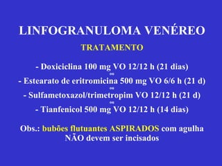 LINFOGRANULOMA VENÉREO TRATAMENTO - Doxiciclina 100 mg VO 12/12 h (21 dias) ou - Estearato de eritromicina 500 mg VO 6/6 h (21 d) ou - Sulfametoxazol/trimetropim VO 12/12 h (21 d) ou - Tianfenicol 500 mg VO 12/12 h (14 dias) Obs.:  bubões flutuantes ASPIRADOS  com agulha NÃO devem ser incisados 