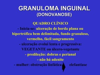 QUADRO CLÍNICO - Inicia-se:  ulceração de borda plana ou hipertrófica bem delimitada, fundo granuloso, vermelho, fácil sangramento - ulceração evolui lenta e progressiva: VEGETANTE ou úlcero-vegetante -  predileção: dobras e perianal - não há adenite - mulher: obstrução linfática  elefantíase GRANULOMA INGUINAL (DONOVANOSE) 