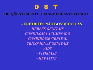 D  S  T   FREQÜENTEMENTE TRANSMITIDAS PELO SEXO - HERPES GENITAIS - CONDILOMA ACUMINADO - CANDIDÍASE GENITAL - TRICOMONAS GENITAIS - AIDS - FITIRÍASE - HEPATITE - URETRITES NÃO GONOCÓCICAS 