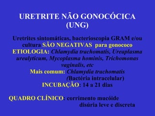 URETRITE NÃO GONOCÓCICA (UNG) Uretrites sintomáticas, bacterioscopia GRAM e/ou cultura  SÃO NEGATIVAS  para gonococo ETIOLOGIA:  Chlamydia trachomatis, Ureaplasma urealyticum, Mycoplasma hominis, Trichomonas vaginalis, etc Mais comum:  Chlamydia trachomatis   ( Bactéria intracelular) INCUBAÇÃO : 14 a 21 dias QUADRO CLÍNICO : corrimento mucóide    disúria leve e discreta 
