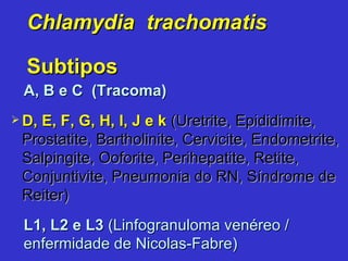 Chlamydia  trachomatis Subtipos A, B e C   (Tracoma) L1, L2 e L3   (Linfogranuloma venéreo / enfermidade de Nicolas-Fabre)  D, E, F, G, H, I, J e k  (Uretrite, Epididimite, Prostatite, Bartholinite, Cervicite, Endometrite, Salpingite, Ooforite, Perihepatite, Retite, Conjuntivite, Pneumonia do RN, Síndrome de Reiter) 
