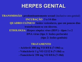 TRANSMISSÃO : predominantemente sexual  (inclusive oro-genital) INCUBAÇÃO : 3 a 14 dias QUADRO CLÍNICO : lesões vesiculares, que em poucos dias transformam-se em úlceras. ETIOLOGIA:  Herpes simplex virus   (HSV) - tipos 1 e 2   DNA vírus (tipo 1: lesões periorais)    (tipo 2: lesões genitais) TRATAMENTO - Aciclovir 400 mg VO 8/8 h (7-10d)  ou   - Valaciclovir 1 g VO 12/12 h (7-10d)  ou   - Famciclovir 350 mg VO 8/8 h (7-10d) HERPES GENITAL 