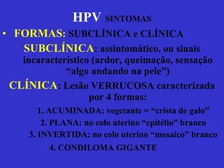 HPV   SINTOMAS FORMAS :  SUBCLÍNICA e CLÍNICA SUBCLÍNICA : assintomático, ou sinais incaracterístico (ardor, queimação, sensação “algo andando na pele”) CLÍNICA : Lesão VERRUCOSA caracterizada por 4 formas: 1. ACUMINADA: vegetante = “crista de galo” 2. PLANA: no colo uterino “epitélio” branco 3. INVERTIDA: no colo uterino “mosaico” branco 4. CONDILOMA GIGANTE   