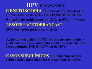 GENITOSCOPIA   (COLPOSCOPIA,VAGINOSCOPIA, VULVOSCOPIA, PENISCOPIA):  COLPOSCÓPIO/LUPA Solução de ácido acético (2%  a 5%)  - > 5 min. LESÕES “ACETOBRANCAS” 20% das lesões podem ser visíveis Azul de Toluidina (1%)  {vulva, períneo, pênis} - posterior remoção com ácido acético: persistência de áreas azuladas INDICATIVAS de HPV CASOS SUBCLÍNICOS :  utilizar colposcopia + ácido acético para localizar e identificar as lesões. HPV   DIAGNÓSTICO 