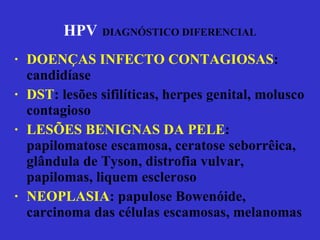 HPV   DIAGNÓSTICO DIFERENCIAL DOENÇAS INFECTO CONTAGIOSAS : candidíase DST : lesões sifilíticas, herpes genital, molusco contagioso LESÕES BENIGNAS DA PELE : papilomatose escamosa, ceratose seborrêica, glândula de Tyson, distrofia vulvar, papilomas, liquem escleroso NEOPLASIA : papulose Bowenóide, carcinoma das células escamosas, melanomas 