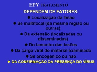 HPV   TRATAMENTO DEPENDEM DE FATORES: Localização da lesão Se multifocal (da mesma região ou outras) Da extensão (localizadas ou disseminadas) Do tamanho das lesões Da carga viral do material examinado Se oncogênico ou não DA CONFIRMAÇÃO DA PRESENÇA DO VÍRUS 