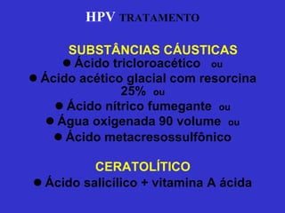 HPV   TRATAMENTO Ácido tricloroacético  ou Ácido acético glacial com resorcina 25%  ou Ácido nítrico fumegante  ou Água oxigenada 90 volume  ou Ácido metacresossulfônico CERATOLÍTICO Ácido salicílico + vitamina A ácida SUBSTÂNCIAS CÁUSTICAS 