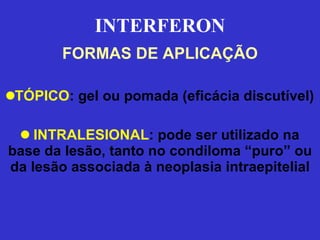 INTERFERON FORMAS DE APLICAÇÃO TÓPICO : gel ou pomada (eficácia discutível) INTRALESIONAL : pode ser utilizado na base da lesão, tanto no condiloma “puro” ou da lesão associada à neoplasia intraepitelial 