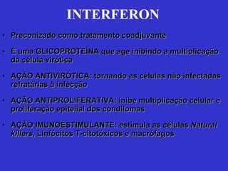 INTERFERON Preconizado como tratamento coadjuvante É uma GLICOPROTEÍNA que age inibindo a multiplicação da célula virótica AÇÃO ANTIVIRÓTICA: tornando as células não infectadas refratárias à infecção AÇÃO ANTIPROLIFERATIVA: inibe multiplicação celular e proliferação epitelial dos condilomas AÇÃO IMUNOESTIMULANTE: estimula as células  Natural killers , Linfócitos T-citotóxicos e macrófagos 