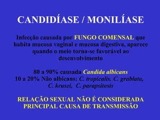 CANDIDÍASE / MONILÍASE Infecção causada por  FUNGO COMENSAL  que habita mucosa vaginal e mucosa digestiva, aparece quando o meio torna-se favorável ao desenvolvimento 80 a 90% causada  Candida albicans 10 a 20% Não albicans:  C. tropicalis. C. grablata,  C. krusei,  C. parapsitosis RELAÇÃO SEXUAL NÃO É CONSIDERADA PRINCIPAL CAUSA DE TRANSMISSÃO 