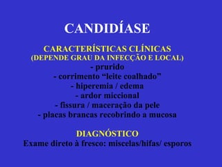 CANDIDÍASE CARACTERÍSTICAS CLÍNICAS (DEPENDE GRAU DA INFECÇÃO E LOCAL) - prurido - corrimento “leite coalhado” - hiperemia / edema - ardor miccional - fissura / maceração da pele - placas brancas recobrindo a mucosa DIAGNÓSTICO Exame direto à fresco: miscelas/hifas/ esporos 