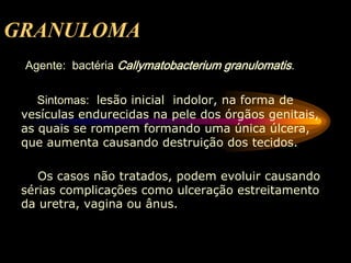 GRANULOMA
Agente: bactéria Callymatobacterium granulomatis.
Sintomas: lesão inicial indolor, na forma de
vesículas endurecidas na pele dos órgãos genitais,
as quais se rompem formando uma única úlcera,
que aumenta causando destruição dos tecidos.
Os casos não tratados, podem evoluir causando
sérias complicações como ulceração estreitamento
da uretra, vagina ou ânus.
 