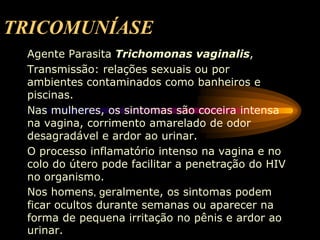TRICOMUNÍASE
Agente Parasita Trichomonas vaginalis,
Transmissão: relações sexuais ou por
ambientes contaminados como banheiros e
piscinas.
Nas mulheres, os sintomas são coceira intensa
na vagina, corrimento amarelado de odor
desagradável e ardor ao urinar.
O processo inflamatório intenso na vagina e no
colo do útero pode facilitar a penetração do HIV
no organismo.
Nos homens, geralmente, os sintomas podem
ficar ocultos durante semanas ou aparecer na
forma de pequena irritação no pênis e ardor ao
urinar.
 