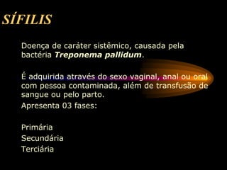 SÍFILIS
Doença de caráter sistêmico, causada pela
bactéria Treponema pallidum.
É adquirida através do sexo vaginal, anal ou oral
com pessoa contaminada, além de transfusão de
sangue ou pelo parto.
Apresenta 03 fases:
Primária
Secundária
Terciária
 