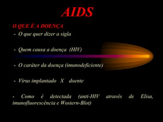 AIDS
O QUE É A DOENÇA
- O que quer dizer a sigla
- Quem causa a doença (HIV)
- O caráter da doença (imunodeficiente)
- Vírus implantado X doente
- Como é detectada (anti-HIV através de Elisa,
imunofluorescência e Wostern-Blot)
 