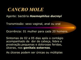 CANCRO MOLE
Agente: bactéria Haemophilus ducreyi
Transmissão: sexo vaginal, anal ou oral
Ocorrência: 01 mulher para cada 20 homens.
Sintomas de 02 a 05 dias após o contágio
acompanhado de dor de cabeça, febre e
prostração.pequenas e dolorosas feridas,
úlceras, nos genitais externos.
As úlceras podem ser únicas ou múltiplas
 