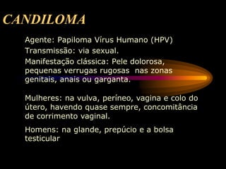 CANDILOMA
Agente: Papiloma Vírus Humano (HPV)
Transmissão: via sexual.
Manifestação clássica: Pele dolorosa,
pequenas verrugas rugosas nas zonas
genitais, anais ou garganta.
Mulheres: na vulva, períneo, vagina e colo do
útero, havendo quase sempre, concomitância
de corrimento vaginal.
Homens: na glande, prepúcio e a bolsa
testicular
 