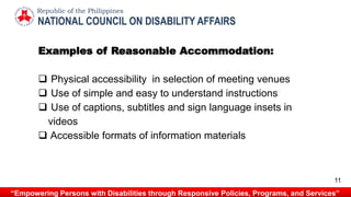 Examples of Reasonable Accommodation:
 Physical accessibility in selection of meeting venues
 Use of simple and easy to understand instructions
 Use of captions, subtitles and sign language insets in
videos
 Accessible formats of information materials
NATIONAL COUNCIL ON DISABILITY AFFAIRS
Republic of the Philippines
“Empowering Persons with Disabilities through Responsive Policies, Programs, and Services”
11
 