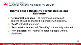 NATIONAL COUNCIL ON DISABILITY AFFAIRS
Republic of the Philippines
“Empowering Persons with Disabilities through Responsive Policies, Programs, and Services”
 Person first language - all references to disabled
persons should be changed to persons with disability.
 “Deaf” not “deaf and mute”
 “Person with Intellectual Disability” not mentally retarded
 “Non-disabled” not “normal” to refer to people without
disabilities
Rights-based Disability Terminologies and
Etiquette
12
 