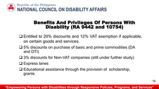 Benefits And Privileges Of Persons With
Disability (RA 9442 and 10754)
 Entitled to 20% discounts and 12% VAT exemption if applicable,
on certain goods and services.
 5% discounts on purchase of basic and prime commodities (DA
and DTI)
 3% discounts for Non-VAT companies (still under further study)
 Express lanes
 Educational assistance through the provision of scholarship,
grants
NATIONAL COUNCIL ON DISABILITY AFFAIRS
Republic of the Philippines
“Empowering Persons with Disabilities through Responsive Policies, Programs, and Services”
16
 