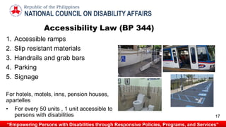 1. Accessible ramps
2. Slip resistant materials
3. Handrails and grab bars
4. Parking
5. Signage
For hotels, motels, inns, pension houses,
apartelles
• For every 50 units , 1 unit accessible to
persons with disabilities
Accessibility Law (BP 344)
NATIONAL COUNCIL ON DISABILITY AFFAIRS
Republic of the Philippines
“Empowering Persons with Disabilities through Responsive Policies, Programs, and Services”
17
 