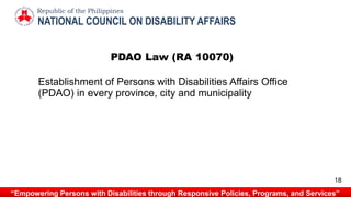 PDAO Law (RA 10070)
Establishment of Persons with Disabilities Affairs Office
(PDAO) in every province, city and municipality
NATIONAL COUNCIL ON DISABILITY AFFAIRS
Republic of the Philippines
“Empowering Persons with Disabilities through Responsive Policies, Programs, and Services”
18
 