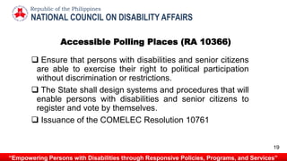Accessible Polling Places (RA 10366)
 Ensure that persons with disabilities and senior citizens
are able to exercise their right to political participation
without discrimination or restrictions.
 The State shall design systems and procedures that will
enable persons with disabilities and senior citizens to
register and vote by themselves.
 Issuance of the COMELEC Resolution 10761
NATIONAL COUNCIL ON DISABILITY AFFAIRS
Republic of the Philippines
“Empowering Persons with Disabilities through Responsive Policies, Programs, and Services”
19
 