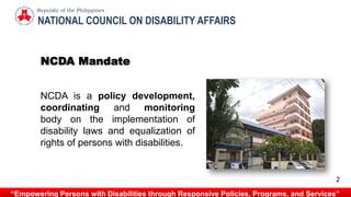 “Empowering Persons with Disabilities through Responsive Policies, Programs, and Services”
NATIONAL COUNCIL ON DISABILITY AFFAIRS
Republic of the Philippines
NCDA is a policy development,
coordinating and monitoring
body on the implementation of
disability laws and equalization of
rights of persons with disabilities.
NCDA Mandate
2
 