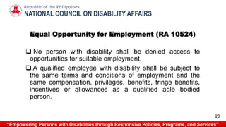 Equal Opportunity for Employment (RA 10524)
 No person with disability shall be denied access to
opportunities for suitable employment.
 A qualified employee with disability shall be subject to
the same terms and conditions of employment and the
same compensation, privileges, benefits, fringe benefits,
incentives or allowances as a qualified able bodied
person.
NATIONAL COUNCIL ON DISABILITY AFFAIRS
Republic of the Philippines
“Empowering Persons with Disabilities through Responsive Policies, Programs, and Services”
20
 