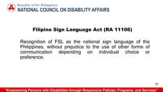 Filipino Sign Language Act (RA 11106)
Recognition of FSL as the national sign language of the
Philippines, without prejudice to the use of other forms of
communication depending on individual choice or
preference.
NATIONAL COUNCIL ON DISABILITY AFFAIRS
Republic of the Philippines
“Empowering Persons with Disabilities through Responsive Policies, Programs, and Services”
21
 
